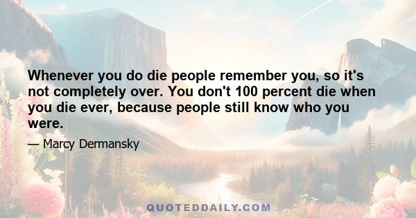 Whenever you do die people remember you, so it's not completely over. You don't 100 percent die when you die ever, because people still know who you were.