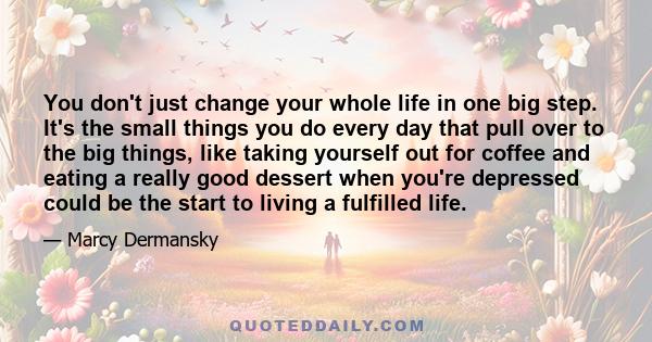 You don't just change your whole life in one big step. It's the small things you do every day that pull over to the big things, like taking yourself out for coffee and eating a really good dessert when you're depressed