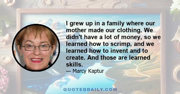 I grew up in a family where our mother made our clothing. We didn't have a lot of money, so we learned how to scrimp, and we learned how to invent and to create. And those are learned skills.