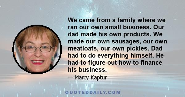 We came from a family where we ran our own small business. Our dad made his own products. We made our own sausages, our own meatloafs, our own pickles. Dad had to do everything himself. He had to figure out how to