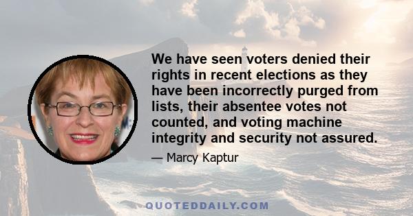 We have seen voters denied their rights in recent elections as they have been incorrectly purged from lists, their absentee votes not counted, and voting machine integrity and security not assured.