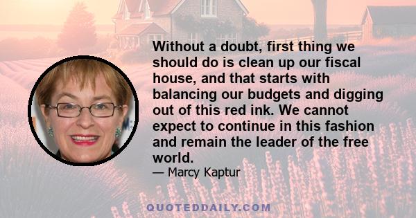 Without a doubt, first thing we should do is clean up our fiscal house, and that starts with balancing our budgets and digging out of this red ink. We cannot expect to continue in this fashion and remain the leader of