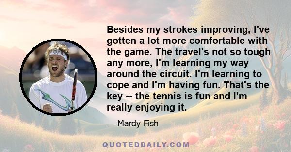 Besides my strokes improving, I've gotten a lot more comfortable with the game. The travel's not so tough any more, I'm learning my way around the circuit. I'm learning to cope and I'm having fun. That's the key -- the