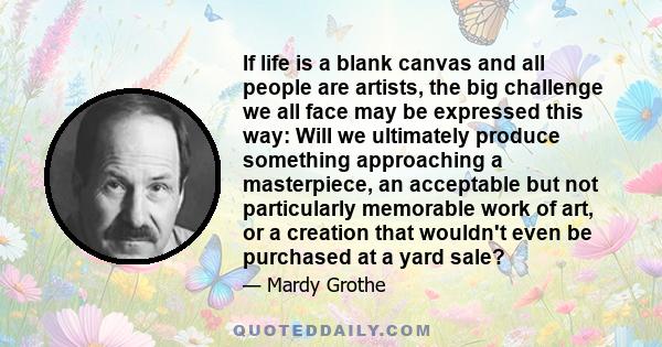 If life is a blank canvas and all people are artists, the big challenge we all face may be expressed this way: Will we ultimately produce something approaching a masterpiece, an acceptable but not particularly memorable 