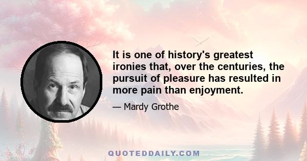 It is one of history's greatest ironies that, over the centuries, the pursuit of pleasure has resulted in more pain than enjoyment.