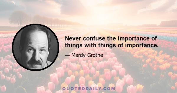 Never confuse the importance of things with things of importance.