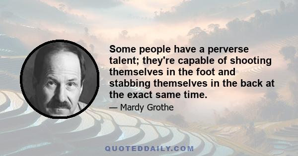 Some people have a perverse talent; they're capable of shooting themselves in the foot and stabbing themselves in the back at the exact same time.