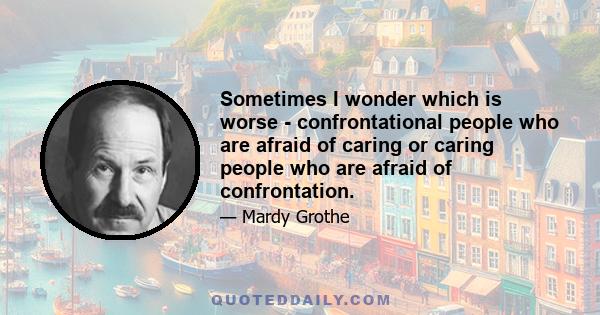 Sometimes I wonder which is worse - confrontational people who are afraid of caring or caring people who are afraid of confrontation.