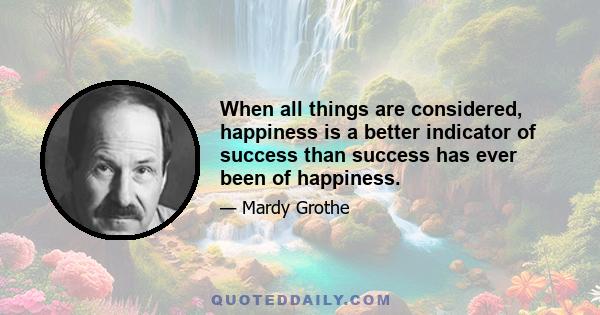 When all things are considered, happiness is a better indicator of success than success has ever been of happiness.