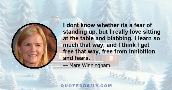 I dont know whether its a fear of standing up, but I really love sitting at the table and blabbing. I learn so much that way, and I think I get free that way, free from inhibition and fears.