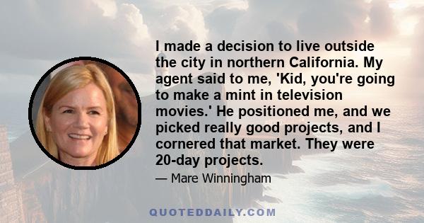 I made a decision to live outside the city in northern California. My agent said to me, 'Kid, you're going to make a mint in television movies.' He positioned me, and we picked really good projects, and I cornered that