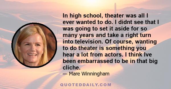 In high school, theater was all I ever wanted to do. I didnt see that I was going to set it aside for so many years and take a right turn into television. Of course, wanting to do theater is something you hear a lot