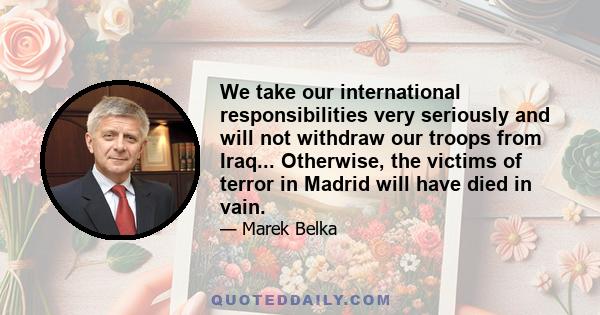 We take our international responsibilities very seriously and will not withdraw our troops from Iraq... Otherwise, the victims of terror in Madrid will have died in vain.