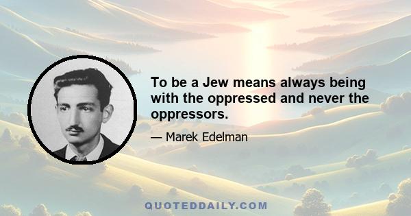 To be a Jew means always being with the oppressed and never the oppressors.