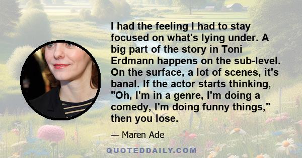 I had the feeling I had to stay focused on what's lying under. A big part of the story in Toni Erdmann happens on the sub-level. On the surface, a lot of scenes, it's banal. If the actor starts thinking, Oh, I'm in a