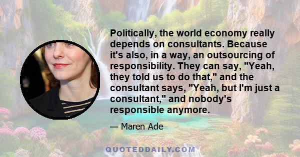 Politically, the world economy really depends on consultants. Because it's also, in a way, an outsourcing of responsibility. They can say, Yeah, they told us to do that, and the consultant says, Yeah, but I'm just a