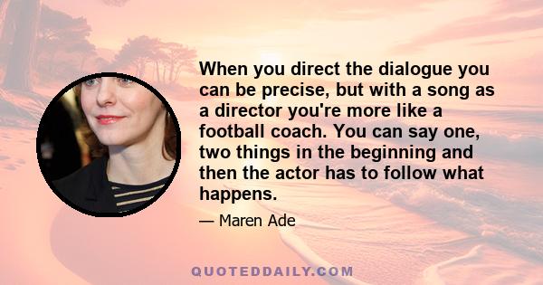 When you direct the dialogue you can be precise, but with a song as a director you're more like a football coach. You can say one, two things in the beginning and then the actor has to follow what happens.