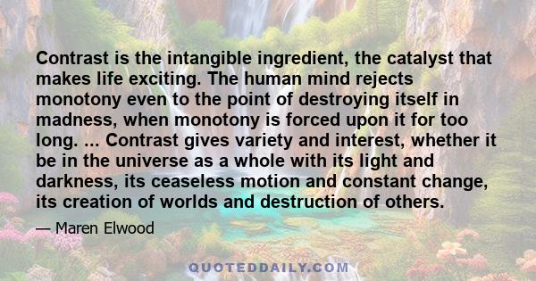 Contrast is the intangible ingredient, the catalyst that makes life exciting. The human mind rejects monotony even to the point of destroying itself in madness, when monotony is forced upon it for too long. ... Contrast 