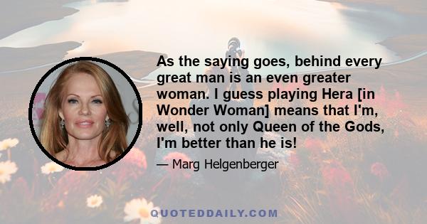 As the saying goes, behind every great man is an even greater woman. I guess playing Hera [in Wonder Woman] means that I'm, well, not only Queen of the Gods, I'm better than he is!