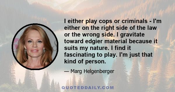 I either play cops or criminals - I'm either on the right side of the law or the wrong side. I gravitate toward edgier material because it suits my nature. I find it fascinating to play. I'm just that kind of person.