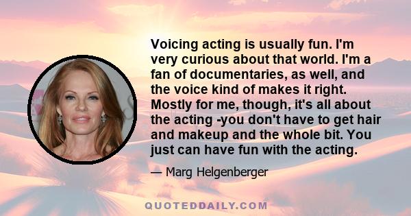 Voicing acting is usually fun. I'm very curious about that world. I'm a fan of documentaries, as well, and the voice kind of makes it right. Mostly for me, though, it's all about the acting -you don't have to get hair