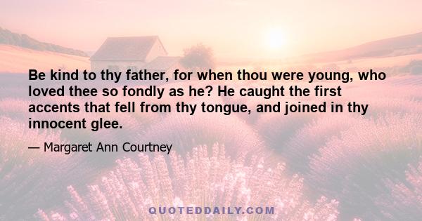 Be kind to thy father, for when thou were young, who loved thee so fondly as he? He caught the first accents that fell from thy tongue, and joined in thy innocent glee.