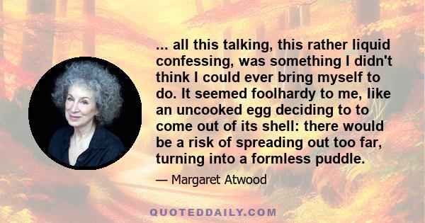 ... all this talking, this rather liquid confessing, was something I didn't think I could ever bring myself to do. It seemed foolhardy to me, like an uncooked egg deciding to to come out of its shell: there would be a