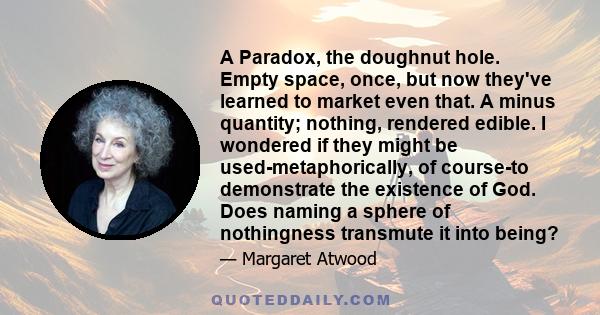 A Paradox, the doughnut hole. Empty space, once, but now they've learned to market even that. A minus quantity; nothing, rendered edible. I wondered if they might be used-metaphorically, of course-to demonstrate the