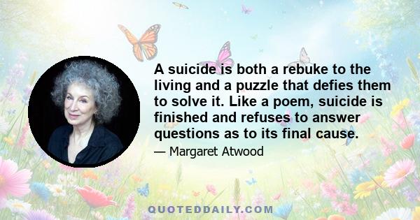 A suicide is both a rebuke to the living and a puzzle that defies them to solve it. Like a poem, suicide is finished and refuses to answer questions as to its final cause.