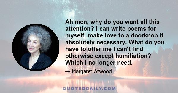 Ah men, why do you want all this attention? I can write poems for myself, make love to a doorknob if absolutely necessary. What do you have to offer me I can't find otherwise except humiliation? Which I no longer need.