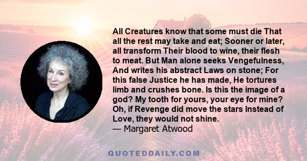 All Creatures know that some must die That all the rest may take and eat; Sooner or later, all transform Their blood to wine, their flesh to meat. But Man alone seeks Vengefulness, And writes his abstract Laws on stone; 