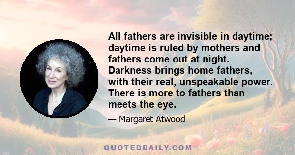 All fathers are invisible in daytime; daytime is ruled by mothers and fathers come out at night. Darkness brings home fathers, with their real, unspeakable power. There is more to fathers than meets the eye.