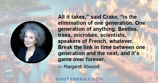 All it takes,” said Crake, “is the elimination of one generation. One generation of anything. Beetles, trees, microbes, scientists, speakers of French, whatever. Break the link in time between one generation and the