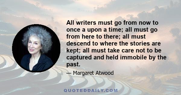 All writers must go from now to once a upon a time; all must go from here to there; all must descend to where the stories are kept; all must take care not to be captured and held immobile by the past.