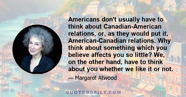 Americans don't usually have to think about Canadian-American relations, or, as they would put it, American-Canadian relations. Why think about something which you believe affects you so little? We, on the other hand,