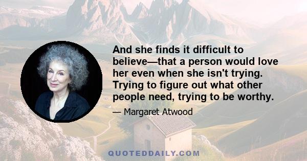 And she finds it difficult to believe—that a person would love her even when she isn't trying. Trying to figure out what other people need, trying to be worthy.