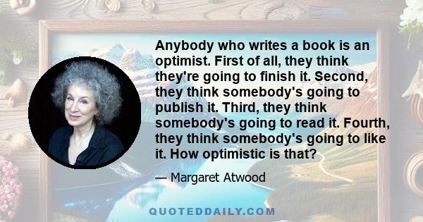 Anybody who writes a book is an optimist. First of all, they think they're going to finish it. Second, they think somebody's going to publish it. Third, they think somebody's going to read it. Fourth, they think