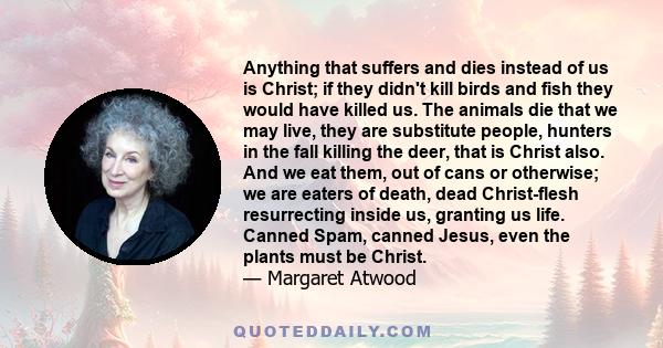 Anything that suffers and dies instead of us is Christ; if they didn't kill birds and fish they would have killed us. The animals die that we may live, they are substitute people, hunters in the fall killing the deer,