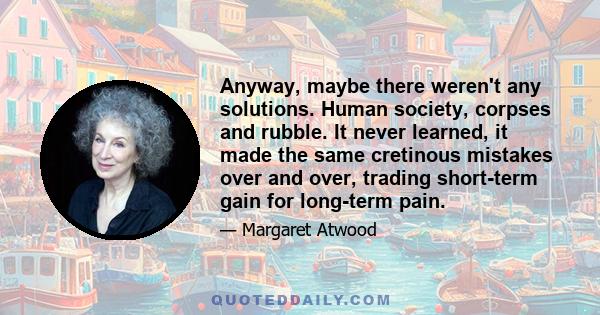 Anyway, maybe there weren't any solutions. Human society, corpses and rubble. It never learned, it made the same cretinous mistakes over and over, trading short-term gain for long-term pain.