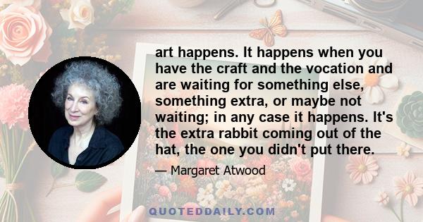 art happens. It happens when you have the craft and the vocation and are waiting for something else, something extra, or maybe not waiting; in any case it happens. It's the extra rabbit coming out of the hat, the one