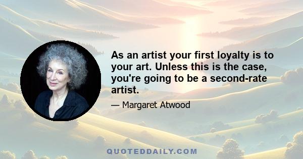 As an artist your first loyalty is to your art. Unless this is the case, you're going to be a second-rate artist.