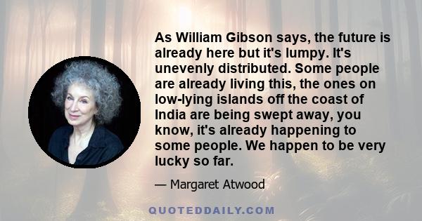 As William Gibson says, the future is already here but it's lumpy. It's unevenly distributed. Some people are already living this, the ones on low-lying islands off the coast of India are being swept away, you know,