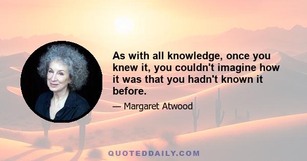 As with all knowledge, once you knew it, you couldn't imagine how it was that you hadn't known it before.