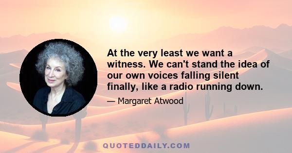 At the very least we want a witness. We can't stand the idea of our own voices falling silent finally, like a radio running down.