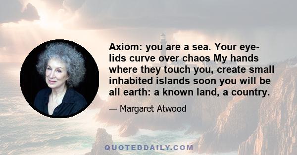 Axiom: you are a sea. Your eye- lids curve over chaos My hands where they touch you, create small inhabited islands soon you will be all earth: a known land, a country.