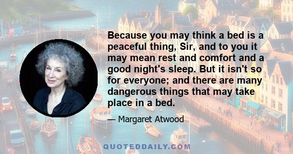 Because you may think a bed is a peaceful thing, Sir, and to you it may mean rest and comfort and a good night's sleep. But it isn't so for everyone; and there are many dangerous things that may take place in a bed.