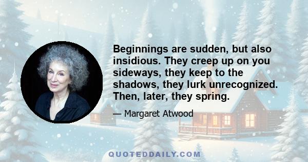 Beginnings are sudden, but also insidious. They creep up on you sideways, they keep to the shadows, they lurk unrecognized. Then, later, they spring.