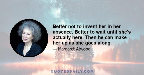 Better not to invent her in her absence. Better to wait until she's actually here. Then he can make her up as she goes along.