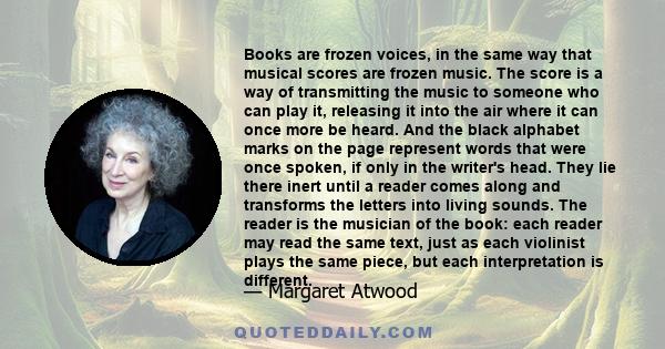 Books are frozen voices, in the same way that musical scores are frozen music. The score is a way of transmitting the music to someone who can play it, releasing it into the air where it can once more be heard. And the