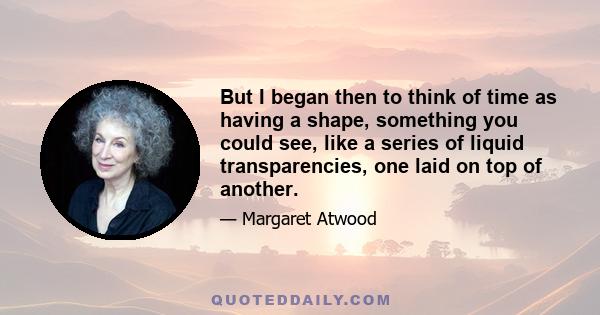 But I began then to think of time as having a shape, something you could see, like a series of liquid transparencies, one laid on top of another.